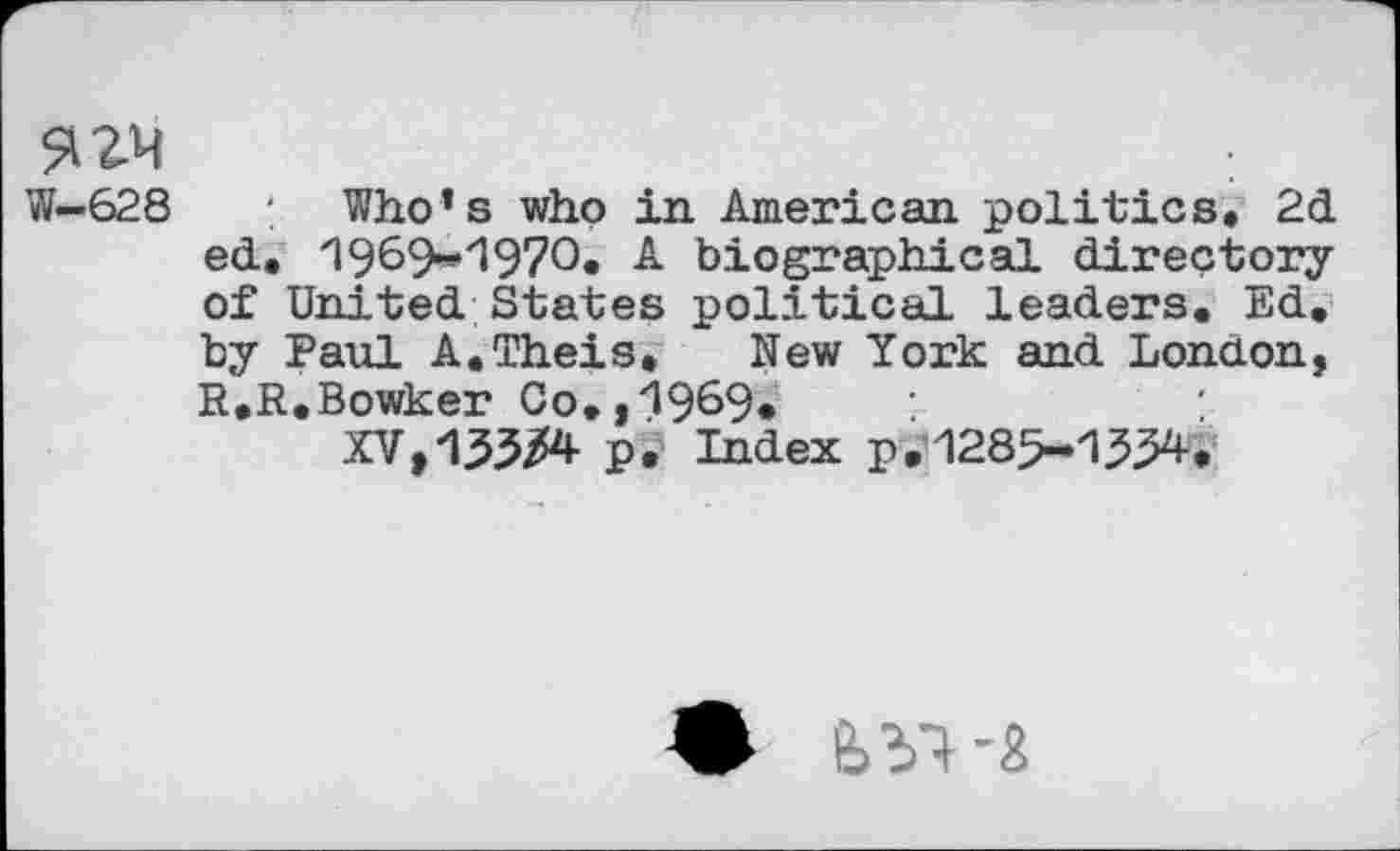 ﻿W—628
Who’s who in American politics. 2d ed. 1969-1970. A biographical directory of United States political leaders. Ed. by Paul A.Theis, New York and London, R.R.Bowker Co.,1969*
XV,133/4 p. Index p.1285-1/34.
